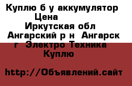Куплю б/у аккумулятор  › Цена ­ 500-600 - Иркутская обл., Ангарский р-н, Ангарск г. Электро-Техника » Куплю   